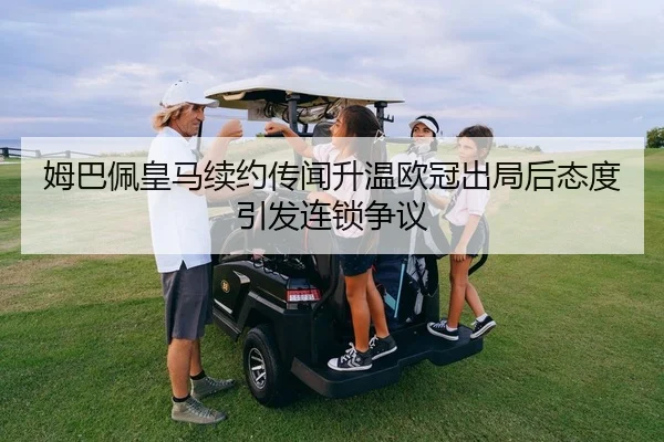 姆巴佩皇马续约传闻升温欧冠出局后态度引发连锁争议