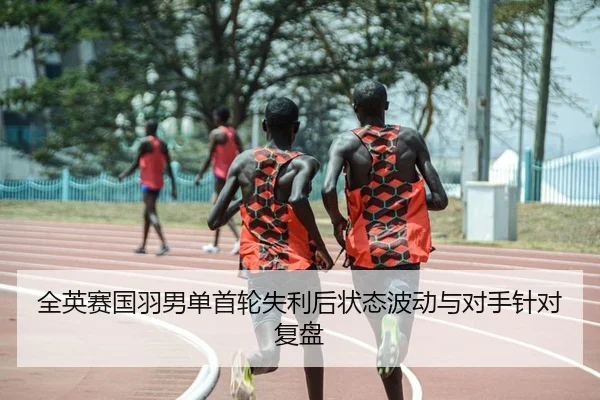 全英赛国羽男单首轮失利后状态波动与对手针对复盘