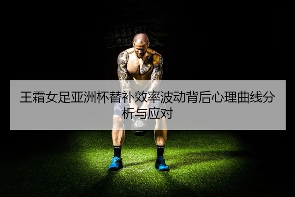 王霜女足亚洲杯替补效率波动背后心理曲线分析与应对